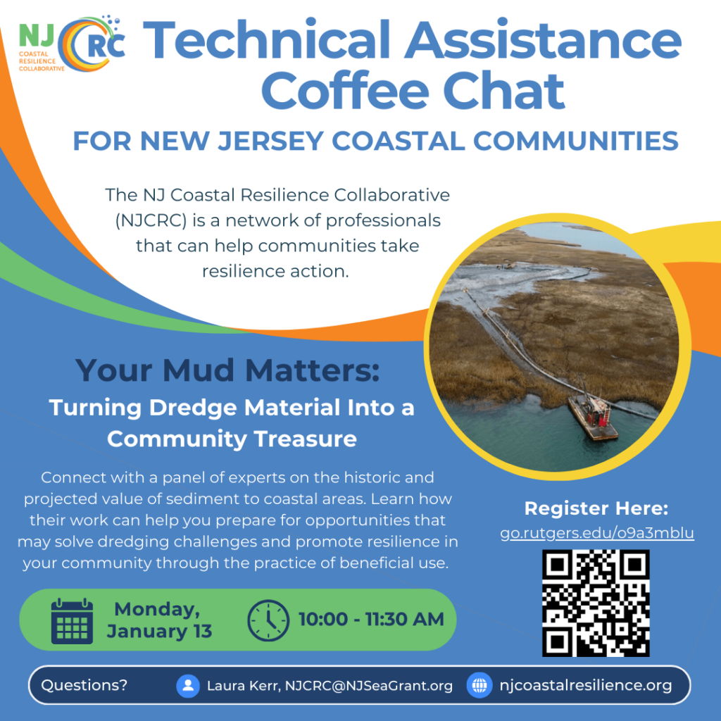 A flyer reading: Technical Assistance Coffee Chat for New Jersey Coastal Communities
The NJCRC is a network of professionals that can help communities take resilience action.
Your Mud Matters: Turning Dredge Material into a Community Treasure

Connect you with a panel of experts on the historic and projected value of sediment to coastal areas. Learn how their work can help prepare you for opportunities that may solve dredging challenges and promote resilience in your community through the practice of beneficial use.

Monday, January 13, 10:00-11:30 a.m.
Questions? Laura Kerr, njcrc@njseagrant.org njcoastalresilience.org